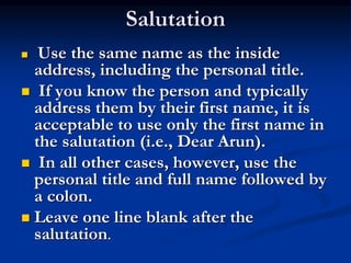 Salutation
 Use the same name as the inside
address, including the personal title.
 If you know the person and typically
address them by their first name, it is
acceptable to use only the first name in
the salutation (i.e., Dear Arun).
 In all other cases, however, use the
personal title and full name followed by
a colon.
 Leave one line blank after the
salutation.
 