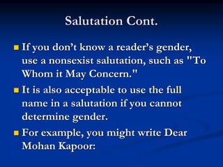 Salutation Cont.
 If you don’t know a reader’s gender,
use a nonsexist salutation, such as "To
Whom it May Concern."
 It is also acceptable to use the full
name in a salutation if you cannot
determine gender.
 For example, you might write Dear
Mohan Kapoor:
 