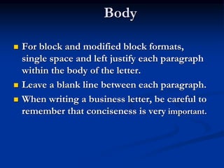Body
 For block and modified block formats,
single space and left justify each paragraph
within the body of the letter.
 Leave a blank line between each paragraph.
 When writing a business letter, be careful to
remember that conciseness is very important.
 