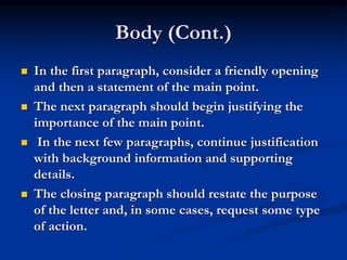 Body (Cont.)
 In the first paragraph, consider a friendly opening
and then a statement of the main point.
 The next paragraph should begin justifying the
importance of the main point.
 In the next few paragraphs, continue justification
with background information and supporting
details.
 The closing paragraph should restate the purpose
of the letter and, in some cases, request some type
of action.
 