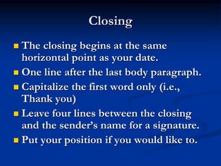 Closing
 The closing begins at the same
horizontal point as your date.
 One line after the last body paragraph.
 Capitalize the first word only (i.e.,
Thank you)
 Leave four lines between the closing
and the sender’s name for a signature.
 Put your position if you would like to.
 