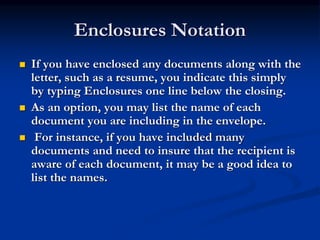Enclosures Notation
 If you have enclosed any documents along with the
letter, such as a resume, you indicate this simply
by typing Enclosures one line below the closing.
 As an option, you may list the name of each
document you are including in the envelope.
 For instance, if you have included many
documents and need to insure that the recipient is
aware of each document, it may be a good idea to
list the names.
 