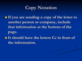Copy Notation
 If you are sending a copy of the letter to
another person or company, include
that information at the bottom of the
page.
 It should have the letters Cc in front of
the information.
 
