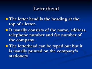 Letterhead
 The letter head is the heading at the
top of a letter.
 It usually consists of the name, address,
telephone number and fax number of
the company.
 The letterhead can be typed out but it
is usually printed on the company’s
stationery
 