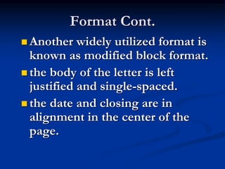 Format Cont.
 Another widely utilized format is
known as modified block format.
 the body of the letter is left
justified and single-spaced.
 the date and closing are in
alignment in the center of the
page.
 