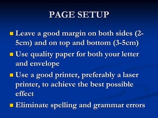 PAGE SETUP
 Leave a good margin on both sides (2-
5cm) and on top and bottom (3-5cm)
 Use quality paper for both your letter
and envelope
 Use a good printer, preferably a laser
printer, to achieve the best possible
effect
 Eliminate spelling and grammar errors
 
