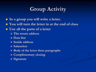 Group Activity
 In a group you will write a letter.
 You will turn the letter in at the end of class
 Use all the parts of a letter
 The return address
 Date line
 Inside address
 Salutation
 Body of the letter three paragraphs
 Complimentary closing
 Signature
 