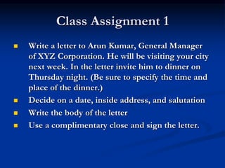 Class Assignment 1
 Write a letter to Arun Kumar, General Manager
of XYZ Corporation. He will be visiting your city
next week. In the letter invite him to dinner on
Thursday night. (Be sure to specify the time and
place of the dinner.)
 Decide on a date, inside address, and salutation
 Write the body of the letter
 Use a complimentary close and sign the letter.
 