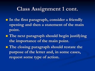 Class Assignment 1 cont.
 In the first paragraph, consider a friendly
opening and then a statement of the main
point.
 The next paragraph should begin justifying
the importance of the main point.
 The closing paragraph should restate the
purpose of the letter and, in some cases,
request some type of action.
 