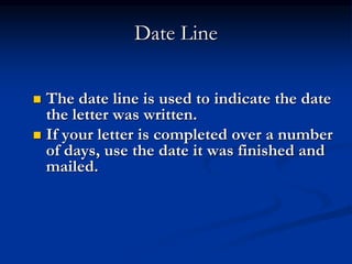 Date Line
 The date line is used to indicate the date
the letter was written.
 If your letter is completed over a number
of days, use the date it was finished and
mailed.
 