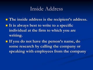 Inside Address
 The inside address is the recipient’s address.
 It is always best to write to a specific
individual at the firm to which you are
writing.
 If you do not have the person’s name, do
some research by calling the company or
speaking with employees from the company
 