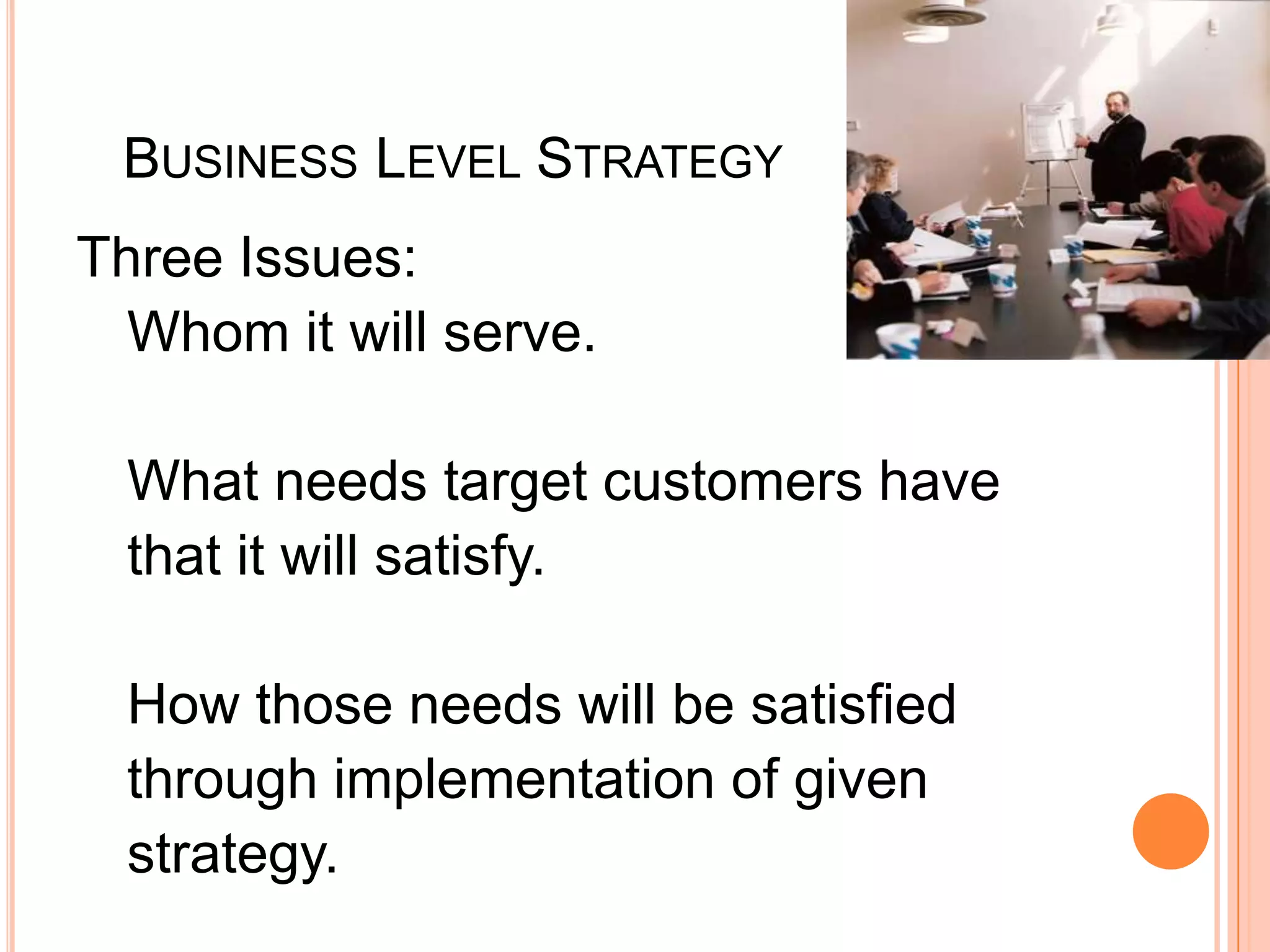    Business Level StrategyThree Issues:Whom it will serve. What needs target customers have that it will satisfy.How those needs will be satisfied through implementation of given strategy. 