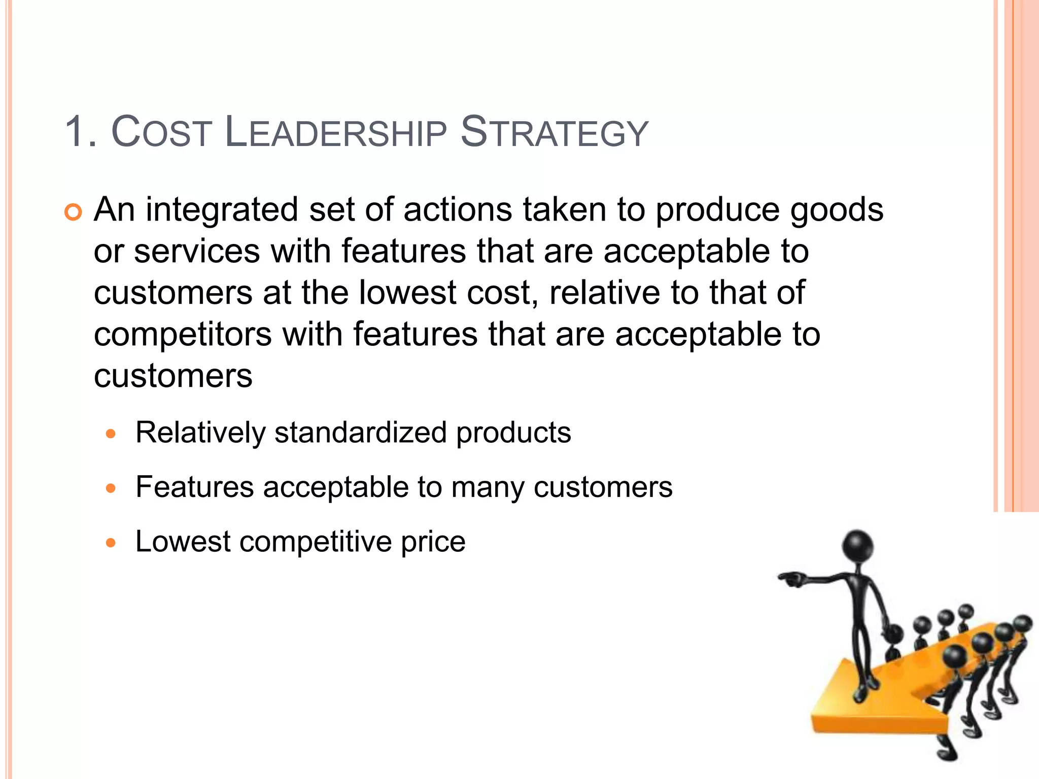1. Cost Leadership StrategyAn integrated set of actions taken to produce goods or services with features that are acceptable to customers at the lowest cost, relative to that of competitors with features that are acceptable to customersRelatively standardized productsFeatures acceptable to many customersLowest competitive price