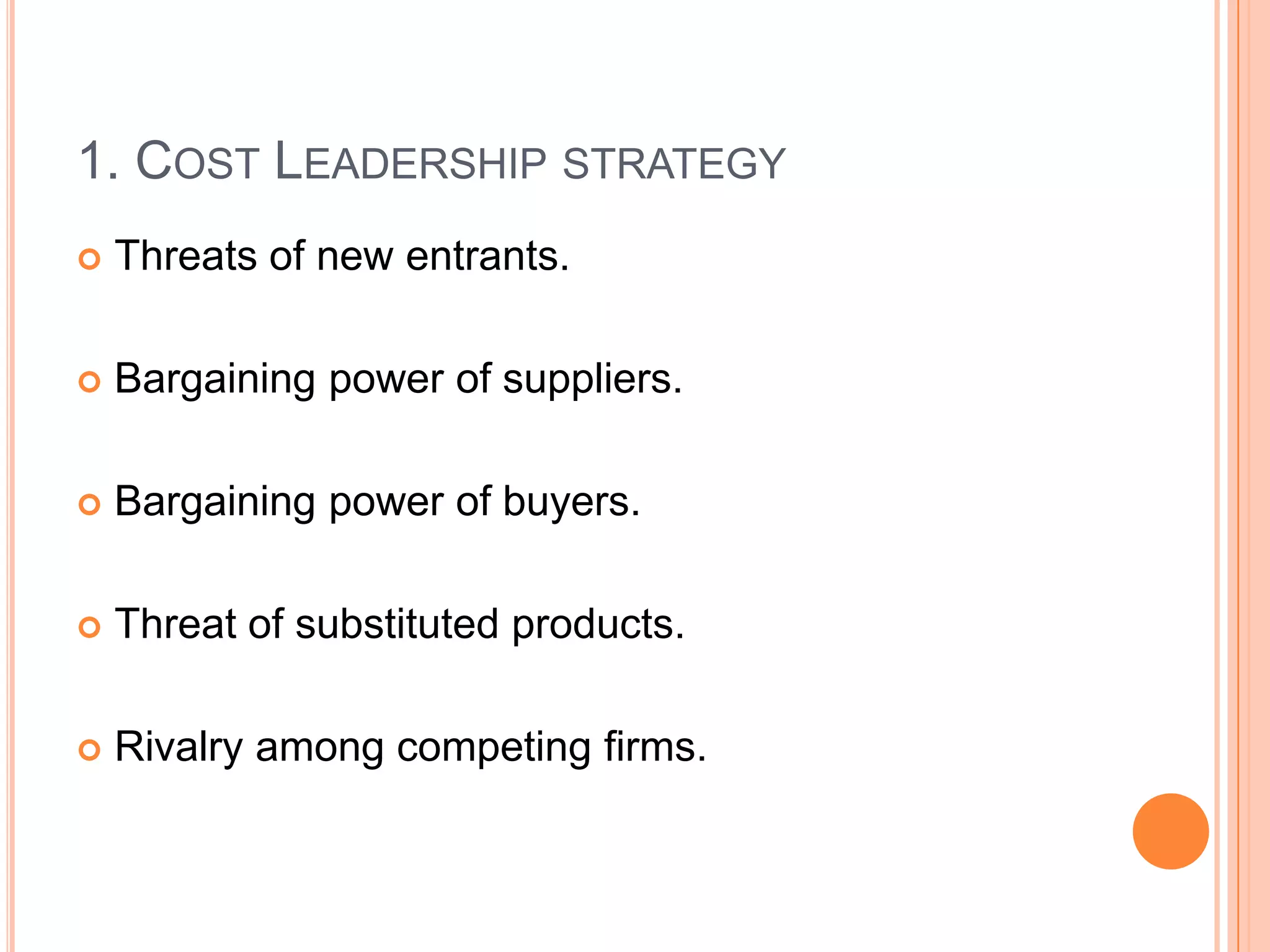 1. Cost Leadership strategyThreats of new entrants.Bargaining power of suppliers.Bargaining power of buyers.Threat of substituted products.Rivalry among competing firms.