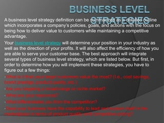 A business level strategy definition can be summarized as a detailed outline
which incorporates a company’s policies, goals, and actions with the focus on
being how to deliver value to customers while maintaining a competitive
advantage.
Your business level strategy will determine your position in your industry as
well as the direction of your profits. It will also affect the efficiency of how you
are able to serve your customer base. The best approach will integrate
several types of business level strategy, which are listed below. But first, in
order to determine how you will implement these strategies, you have to
figure out a few things:
•What is it that your target customers value the most? (I.e., cost savings,
brand prestige, product quality, etc.)
•Are you targeting a broad-range or niche market?
•What are your resources?
•What differentiates you from the competition?
•Does your business have the capability to lead and sustain itself in the
marketplace in terms of product quality and competitive pricing?
 