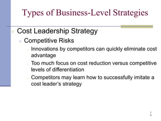 Types of Business-Level Strategies
1
0
 Cost Leadership Strategy
 Competitive Risks
 Innovations by competitors can quickly eliminate cost
advantage
 Too much focus on cost reduction versus competitive
levels of differentiation
 Competitors may learn how to successfully imitate a
cost leader’s strategy
 