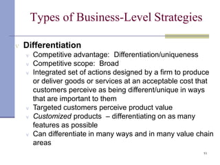 Types of Business-Level Strategies
11
 Differentiation
 Competitive advantage: Differentiation/uniqueness
 Competitive scope: Broad
 Integrated set of actions designed by a firm to produce
or deliver goods or services at an acceptable cost that
customers perceive as being different/unique in ways
that are important to them
 Targeted customers perceive product value
 Customized products – differentiating on as many
features as possible
 Can differentiate in many ways and in many value chain
areas
 