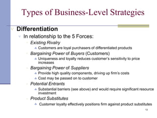 Types of Business-Level Strategies
13
 Differentiation
 In relationship to the 5 Forces:





Existing Rivalry
 Customers are loyal purchasers of differentiated products
Bargaining Power of Buyers (Customers)
 Uniqueness and loyalty reduces customer’s sensitivity to price
increases
Bargaining Power of Suppliers
 Provide high quality components, driving up firm’s costs
 Cost may be passed on to customer
Potential Entrants
 Substantial barriers (see above) and would require significant resource
investment
Product Substitutes
 Customer loyalty effectively positions firm against product substitutes
 
