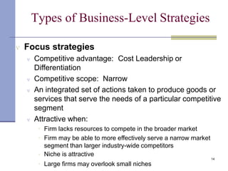 Types of Business-Level Strategies
Large firms may overlook small niches

 Focus strategies
 Competitive advantage: Cost Leadership or
Differentiation
 Competitive scope: Narrow
 An integrated set of actions taken to produce goods or
services that serve the needs of a particular competitive
segment
 Attractive when:



Firm lacks resources to compete in the broader market
Firm may be able to more effectively serve a narrow market
segment than larger industry-wide competitors
Niche is attractive
14
 