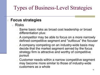Types of Business-Level Strategies
18
 Focus strategies
 Risks
 Same basic risks as broad cost leadership or broad
differentiation plus:
 A competitor may be able to focus on a more narrowly
defined competitive segment and "outfocus” the focuser
 A company competing on an industry-wide basis may
decide that the market segment served by the focus
strategy firm is attractive and worthy of competitive
pursuit
 Customer needs within a narrow competitive segment
may become more similar to those of industry-wide
customers as a whole
 