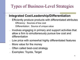 Types of Business-Level Strategies
19
 Integrated CostLeadership/Differentiation
 Efficiently produce products with differentiated attributes


Efficiency: Sources of low cost
Differentiation: Source of unique value
 Involves engaging in primary and support activities that
allow a firm to simultaneously pursue low cost and
differentiation
 Low price with somewhat highly differentiated features
 More value for the money
 Often called best-cost strategy
 Examples: Toyota, Target
 