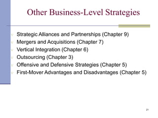 Other Business-Level Strategies
21
 Strategic Alliances and Partnerships (Chapter 9)
 Mergers and Acquisitions (Chapter 7)
 Vertical Integration (Chapter 6)
 Outsourcing (Chapter 3)
 Offensive and Defensive Strategies (Chapter 5)
 First-Mover Advantages and Disadvantages (Chapter 5)
 