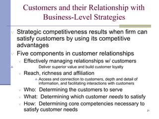 21
Customers and their Relationship with
Business-Level Strategies
 Strategic competitiveness results when firm can
satisfy customers by using its competitive
advantages
 Five components in customer relationships
 Effectively managing relationships w/ customers
 Deliver superior value and build customer loyalty
 Reach, richness and affiliation
 Access and connection to customers, depth and detail of
information, and facilitating interactions with customers
 Who: Determining the customers to serve
 What: Determining which customer needs to satisfy
 How: Determining core competencies necessary to
satisfy customer needs
 