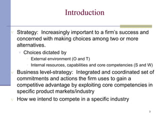 Introduction
3
 Strategy: Increasingly important to a firm’s success and
concerned with making choices among two or more
alternatives.
 Choices dictated by


External environment (O and T)
Internal resources, capabilities and core competencies (S and W)
 Business level-strategy: Integrated and coordinated set of
commitments and actions the firm uses to gain a
competitive advantage by exploiting core competencies in
specific product markets/industry
 How we intend to compete in a specific industry
 
