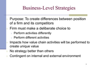 Business-Level Strategies
4
 Purpose: To create differences between position
of a firm and its competitors
 Firm must make a deliberate choice to
 Perform activities differently
 Perform different activities
 Impacts how value chain activities will be performed to
create unique value
 No strategy better than others
 Contingent on internal and external environment
 