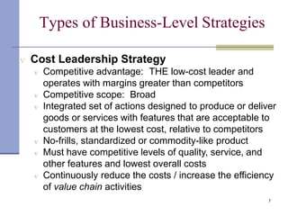 Types of Business-Level Strategies
7
 Cost Leadership Strategy
 Competitive advantage: THE low-cost leader and
operates with margins greater than competitors
 Competitive scope: Broad
 Integrated set of actions designed to produce or deliver
goods or services with features that are acceptable to
customers at the lowest cost, relative to competitors
 No-frills, standardized or commodity-like product
 Must have competitive levels of quality, service, and
other features and lowest overall costs
 Continuously reduce the costs / increase the efficiency
of value chain activities
 