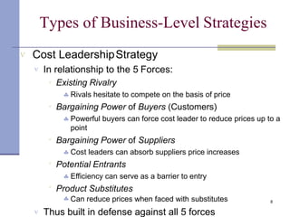 8
Types of Business-Level Strategies
 Cost LeadershipStrategy
 In relationship to the 5 Forces:





Existing Rivalry
 Rivals hesitate to compete on the basis of price
Bargaining Power of Buyers (Customers)
 Powerful buyers can force cost leader to reduce prices up to a
point
Bargaining Power of Suppliers
 Cost leaders can absorb suppliers price increases
Potential Entrants
 Efficiency can serve as a barrier to entry
Product Substitutes
 Can reduce prices when faced with substitutes
 Thus built in defense against all 5 forces
 