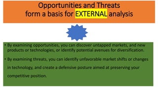 Opportunities and Threats
form a basis for EXTERNAL analysis
• By examining opportunities, you can discover untapped markets, and new
products or technologies, or identify potential avenues for diversification.
• By examining threats, you can identify unfavorable market shifts or changes
in technology, and create a defensive posture aimed at preserving your
competitive position.
 