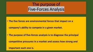 The purpose of
Five-Forces Analysis
• The five forces are environmental forces that impact on a
company’s ability to compete in a given market.
• The purpose of five-forces analysis is to diagnose the principal
competitive pressures in a market and assess how strong and
important each one is.
 