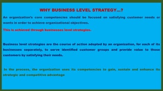 WHY BUSINESS LEVEL STRATEGY…?
An organization’s core competencies should be focused on satisfying customer needs or
wants in order to achieve organizational objectives.
This is achieved through businesses level strategies.
Business level strategies are the course of action adopted by an organization, for each of its
businesses separately, to serve identified customer groups and provide value to those
customers by satisfying their needs.
In the process, the organization uses its competencies to gain, sustain and enhance its
strategic and competitive advantage
 