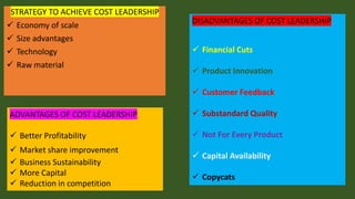 STRATEGY TO ACHIEVE COST LEADERSHIP
✓ Economy of scale
✓ Size advantages
✓ Technology
✓ Raw material
ADVANTAGES OF COST LEADERSHIP
✓ Better Profitability
✓ Market share improvement
✓ Business Sustainability
✓ More Capital
✓ Reduction in competition
DISADVANTAGES OF COST LEADERSHIP
✓ Financial Cuts
✓ Product Innovation
✓ Customer Feedback
✓ Substandard Quality
✓ Not For Every Product
✓ Capital Availability
✓ Copycats
 