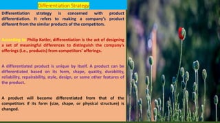 Differentiation Strategy
Differentiation strategy is concerned with product
differentiation. It refers to making a company’s product
different from the similar products of the competitors.
According to Philip Kotler, differentiation is the act of designing
a set of meaningful differences to distinguish the company’s
offerings (i.e., products) from competitors’ offerings.
A differentiated product is unique by itself. A product can be
differentiated based on its form, shape, quality, durability,
reliability, repairability, style, design, or some other features of
the product.
A product will become differentiated from that of the
competitors if its form (size, shape, or physical structure) is
changed.
 