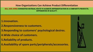 How Organizations Can Achieve Product Differentiation
1.Innovation.
2.Responsiveness to customers.
3.Responding to customers’ psychological desires.
4.Wide choice of customers.
5.Reliability of products.
6.Availability of spare parts/peripherals/accessories.
Hill and Jones suggested several ways to achieve differentiation in a company’s products.
Differences in quality.
 