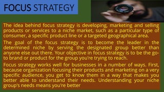 FOCUS STRATEGY
The idea behind focus strategy is developing, marketing and selling
products or services to a niche market, such as a particular type of
consumer, a specific product line or a targeted geographical area.
The goal of the focus strategy is to become the leader in the
determined niche by serving the designated group better than
anyone else out there. Your objective in focus strategy is to be the go-
to brand or product for the group you're trying to reach.
Focus strategy works well for businesses in a number of ways. First,
because organization focusing their products and marketing on a very
specific audience, you get to know them in a way that makes you
better able to understand their needs. Understanding your niche
group's needs means you're better
 