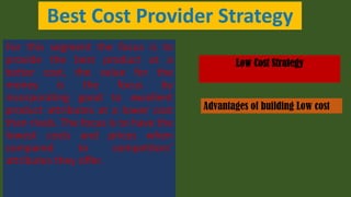 Best Cost Provider Strategy
For this segment the focus is to
provide the best product at a
better cost, the value for the
money is the focus by
incorporating good to excellent
product attributes at a lower cost
than rivals. The focus is to have the
lowest costs and prices when
compared to competitors’
attributes they offer.
Low Cost Strategy
Advantages of building Low cost
 