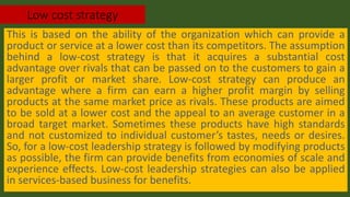Low cost strategy
This is based on the ability of the organization which can provide a
product or service at a lower cost than its competitors. The assumption
behind a low-cost strategy is that it acquires a substantial cost
advantage over rivals that can be passed on to the customers to gain a
larger profit or market share. Low-cost strategy can produce an
advantage where a firm can earn a higher profit margin by selling
products at the same market price as rivals. These products are aimed
to be sold at a lower cost and the appeal to an average customer in a
broad target market. Sometimes these products have high standards
and not customized to individual customer’s tastes, needs or desires.
So, for a low-cost leadership strategy is followed by modifying products
as possible, the firm can provide benefits from economies of scale and
experience effects. Low-cost leadership strategies can also be applied
in services-based business for benefits.
 