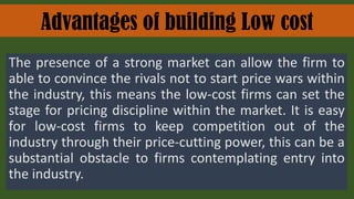 Advantages of building Low cost
The presence of a strong market can allow the firm to
able to convince the rivals not to start price wars within
the industry, this means the low-cost firms can set the
stage for pricing discipline within the market. It is easy
for low-cost firms to keep competition out of the
industry through their price-cutting power, this can be a
substantial obstacle to firms contemplating entry into
the industry.
 