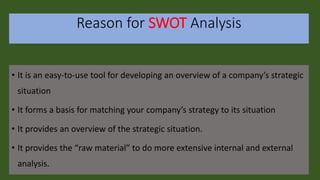 Reason for SWOT Analysis
• It is an easy-to-use tool for developing an overview of a company’s strategic
situation
• It forms a basis for matching your company’s strategy to its situation
• It provides an overview of the strategic situation.
• It provides the “raw material” to do more extensive internal and external
analysis.
 