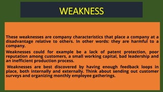 WEAKNESS
These weaknesses are company characteristics that place a company at a
disadvantage relative to others. In other words: they are harmful to a
company.
Weaknesses could for example be a lack of patent protection, poor
reputation among customers, a small working capital, bad leadership and
an inefficient production process.
Weaknesses are best discovered by having enough feedback loops in
place, both internally and externally. Think about sending out customer
surveys and organizing monthly employee gatherings.
 
