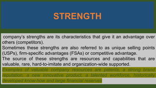 STRENGTH
company’s strengths are its characteristics that give it an advantage over
others (competitors).
Sometimes these strengths are also referred to as unique selling points
(USPs), firm-specific advantages (FSAs) or competitive advantage.
The source of these strengths are resources and capabilities that are
valuable, rare, hard-to-imitate and organization-wide supported.
Examples of valuable company resources are patents, a strong brand
reputation, a new innovative product, a talented workforce, historically
developed know-how and large financial reserves
 