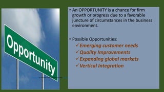 • An OPPORTUNITY is a chance for firm
growth or progress due to a favorable
juncture of circumstances in the business
environment.
• Possible Opportunities:
✓Emerging customer needs
✓Quality Improvements
✓Expanding global markets
✓Vertical Integration
This Photo by Unknown Author is licensed under CC BY-SA
 