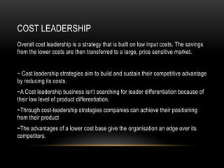 COST LEADERSHIP
Overall cost leadership is a strategy that is built on low input costs. The savings
from the lower costs are then transferred to a large, price sensitive market.
~ Cost leadership strategies aim to build and sustain their competitive advantage
by reducing its costs.
~A Cost leadership business isn't searching for leader differentiation because of
their low level of product differentiation.
~Through cost-leadership strategies companies can achieve their positioning
from their product
~The advantages of a lower cost base give the organisation an edge over its
competitors.
 