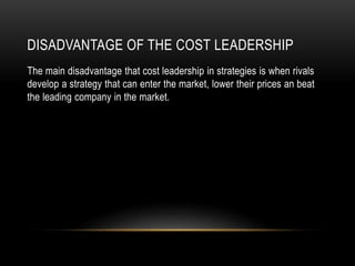DISADVANTAGE OF THE COST LEADERSHIP
The main disadvantage that cost leadership in strategies is when rivals
develop a strategy that can enter the market, lower their prices an beat
the leading company in the market.
 