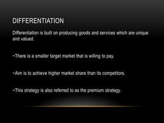 DIFFERENTIATION
Differentiation is built on producing goods and services which are unique
and valued.
~There is a smaller target market that is willing to pay.
~Aim is to achieve higher market share than its competitors.
~This strategy is also referred to as the premium strategy.
 