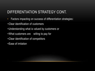 DIFFERENTIATION STRATEGY CONT.
• Factors impacting on success of differentiation strategies:
~Clear identification of customers
~Understanding what is valued by customers or
~What customers are willing to pay for
~Clear identification of competitors
~Ease of imitation
 
