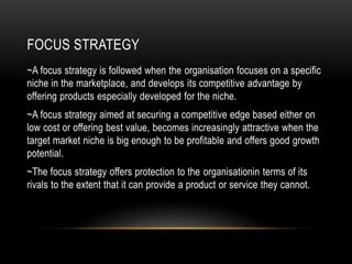 FOCUS STRATEGY
~A focus strategy is followed when the organisation focuses on a specific
niche in the marketplace, and develops its competitive advantage by
offering products especially developed for the niche.
~A focus strategy aimed at securing a competitive edge based either on
low cost or offering best value, becomes increasingly attractive when the
target market niche is big enough to be profitable and offers good growth
potential.
~The focus strategy offers protection to the organisationin terms of its
rivals to the extent that it can provide a product or service they cannot.
 